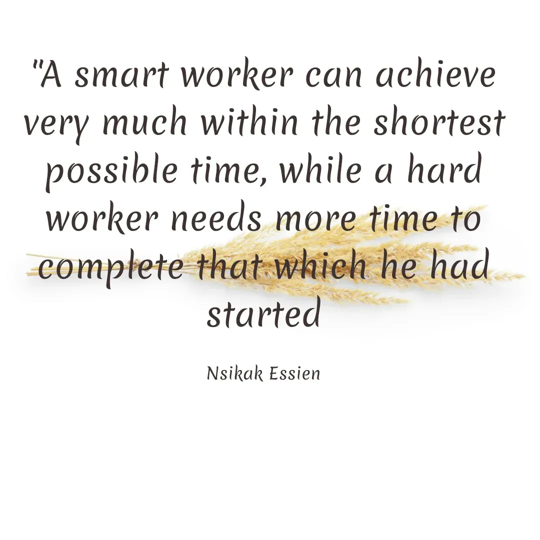 Quote by Nsikak Essien - "A smart worker can achieve very much within the shortest possible time, while a hard worker needs more time to complete that which he had started

Nsikak Essien - Made using Quotes Creator App, Post Maker App