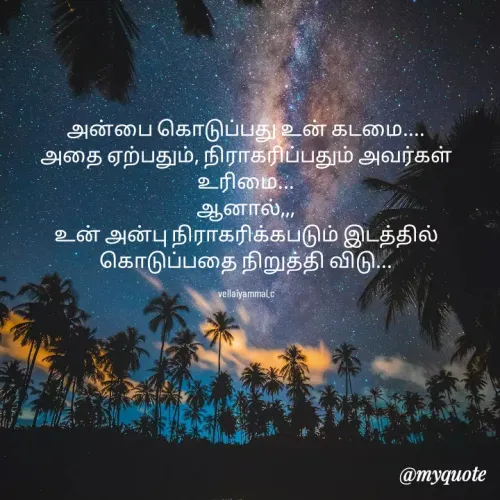 Quote by Vellaiyammal.C - அன்பை கொடுப்பது உன் கடமை....
அதை ஏற்பதும், நிராகரிப்பதும் அவர்கள் உரிமை...
ஆனால்,,,
உன் அன்பு நிராகரிக்கபடும் இடத்தில் கொடுப்பதை நிறுத்தி விடு...

vellaiyammal.c - Made using Quotes Creator App, Post Maker App