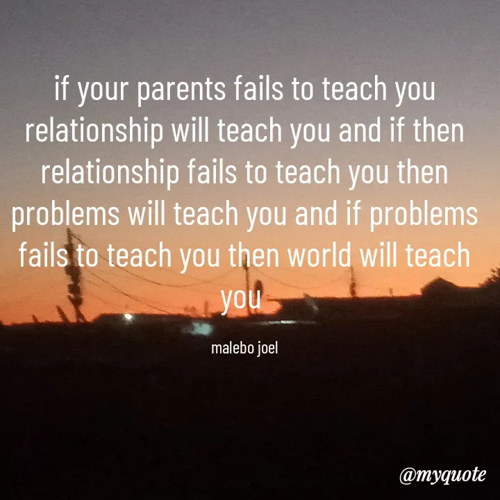Quote by Malebo Joel - if your parents fails to teach you  relationship will teach you and if then relationship fails to teach you then  problems will teach you and if problems fails to teach you then world will teach you 

malebo joel - Made using Quotes Creator App, Post Maker App