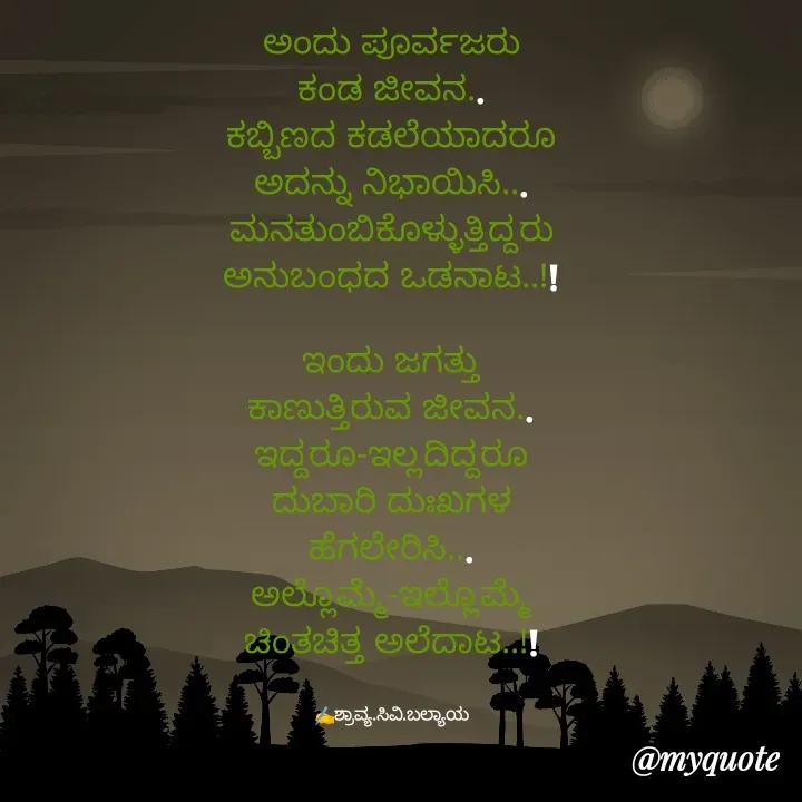 Quote by Shravya CV Balyaya - 
ಅಂದು ಪೂರ್ವಜರು
ಕಂಡ ಜೀವನ..
ಕಬ್ಬಿಣದ ಕಡಲೆಯಾದರೂ
ಅದನ್ನು ನಿಭಾಯಿಸಿ...
ಮನತುಂಬಿಕೊಳ್ಳುತ್ತಿದ್ದರು
ಅನುಬಂಧದ ಒಡನಾಟ..!!

ಇಂದು ಜಗತ್ತು
ಕಾಣುತ್ತಿರುವ ಜೀವನ..
ಇದ್ದರೂ-ಇಲ್ಲದಿದ್ದರೂ
ದುಬಾರಿ ದುಃಖಗಳ
ಹೆಗಲೇರಿಸಿ...
ಅಲ್ಲೊಮ್ಮೆ-ಇಲ್ಲೊಮ್ಮೆ
ಚಿಂತಚಿತ್ತ ಅಲೆದಾಟ..!!


✍️ಶ್ರಾವ್ಯ.ಸಿವಿ.ಬಲ್ಯಾಯ - Made using Quotes Creator App, Post Maker App