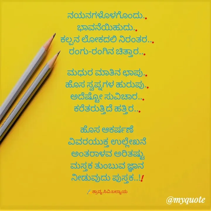 Quote by Shravya CV Balyaya - 
ನಯನಗಳೊಳಗೊಂದು..
ಭಾವನೆಯಿಹುದು..
ಕಲ್ಪನ ಲೋಕದಲಿ ನಿರಂತರ...
ರಂಗು-ರಂಗಿನ ಚಿತ್ತಾರ...

ಮಧುರ ಮಾತಿನ ಛಾಪು..
ಹೊಸ ಸ್ವಪ್ನಗಳ ಹುರುಪು..
ಅದೆಷ್ಟೋ ಸುವಿಚಾರ...
ಕರೆತರುತ್ತಿದೆ ಹತ್ತಿರ...

ಹೊಸ ಆಕರ್ಷಣೆ
ವಿವರಯುಕ್ತ ಉಲ್ಲೇಖನೆ
 ಅಂತರಾಳವ ಅರಿತಷ್ಟು
ಮಸ್ತಕ ತುಂಬುವ ಜ್ಞಾನ
ನೀಡುವುದು ಪುಸ್ತಕ..!!

✍️ಶ್ರಾವ್ಯ.ಸಿವಿ.ಬಲ್ಯಾಯ - Made using Quotes Creator App, Post Maker App