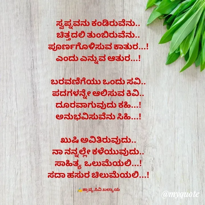 Quote by Shravya CV Balyaya - 
ಸ್ವಪ್ನವನು ಕಂಡಿರುವೆನು..
ಚಿತ್ತದಲಿ ತುಂಬಿರುವೆನು..
ಪೂರ್ಣಗೊಳಿಸುವ ಕಾತುರ...!
ಎಂದು ಎನ್ನುವ ಆತುರ...!

ಬರವಣಿಗೆಯು ಒಂದು ಸವಿ..
ಪದಗಳನ್ನೇ ಆಲಿಸುವ ಕಿವಿ..
ದೂರವಾಗುವುದು ಕಹಿ...!
ಅನುಭವಿಸುವೆನು ಸಿಹಿ...!

ಖುಷಿ ಅವಿತಿರುವುದು..
ನಾ ನನ್ನಲ್ಲೇ ಕಳೆಯುವುದು..
ಸಾಹಿತ್ಯ  ಒಲುಮೆಯಲಿ...!
ಸದಾ ಹಸುರ ಚಿಲುಮೆಯಲಿ...!

✍️ಶ್ರಾವ್ಯ.ಸಿವಿ.ಬಲ್ಯಾಯ - Made using Quotes Creator App, Post Maker App