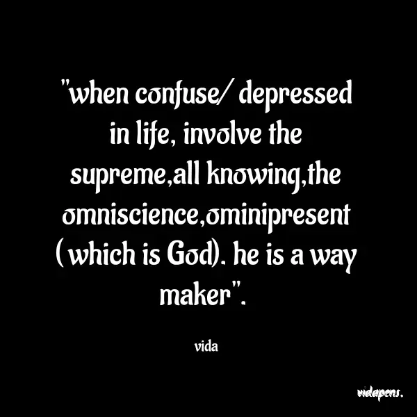 Quote by vida pens. - "when confuse/ depressed in life, involve the supreme,all knowing,the omniscience,ominipresent ( which is God). he is a way maker". 

vida - Made using Quotes Creator App, Post Maker App