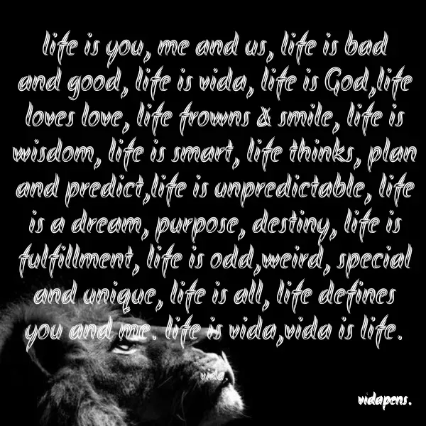 Quote by vida pens. - life is you, me and us, life is bad and good, life is vida, life is God,life loves love, life frowns & smile, life is wisdom, life is smart, life thinks, plan and predict,life is unpredictable, life is a dream, purpose, destiny, life is fulfillment, life is odd,weird, special and unique, life is all, life defines you and me. life is vida,vida is life.

vida. - Made using Quotes Creator App, Post Maker App