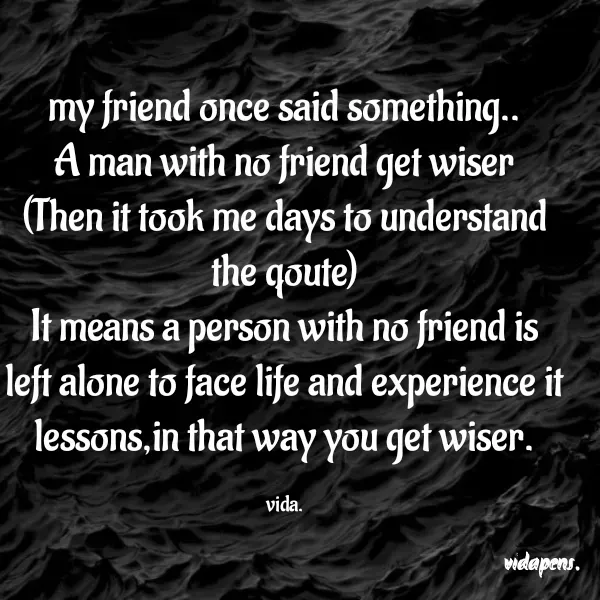 Quote by vida..... - my friend once said something..
A man with no friend get wiser
(Then it took me days to understand the qoute)
It means a person with no friend is left alone to face life and experience it lessons,in that way you get wiser.

vida. - Made using Quotes Creator App, Post Maker App