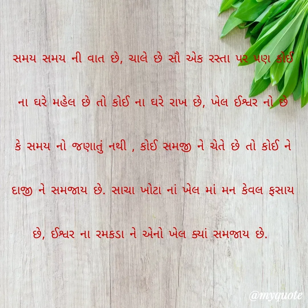 Quote by unknown diary - સમય સમય ની વાત છે, ચાલે છે સૌ એક રસ્તા પર પણ કોઈ ના ઘરે મહેલ છે તો કોઈ ના ઘરે રાખ છે, ખેલ ઈશ્વર નો છે કે સમય નો જણાતું નથી , કોઈ સમજી ને ચેતે છે તો કોઈ ને દાજી ને સમજાય છે. સાચા ખોટા નાં ખેલ માં મન કેવલ ફસાય છે, ઈશ્વર ના રમકડા ને એનો ખેલ ક્યાં સમજાય છે.  - Made using Quotes Creator App, Post Maker App