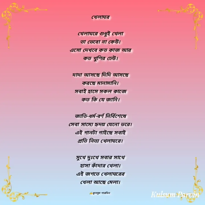 Quote by Kulsum Parvin - খেলাঘর

খেলাঘরে শুধুই খেলা
তা ভেবো না কেউ।
এসো দেখবে কত কাজ আর
কত খুশির ঢেউ।

দাদা আসছে দিদি আসছে
করছে মানামানি।
সবাই হাসে সকল কাজে
কত কি যে জানি।

জাতি-ধর্ম-বর্ণ নির্বিশেষে
সেবা সাম্যে হৃদয় যেনো ভরে।
এই গানটা গাইছে সবাই
প্রতি নিত্য খেলাঘরে।

সুখে দুঃখে সবার সাথে
হাসা কাঁদার খেলা।
এই জগতে খেলাঘরের
খেলা আছে মেলা।

✍️কুলসুম পারভিন  - Made using Quotes Creator App, Post Maker App