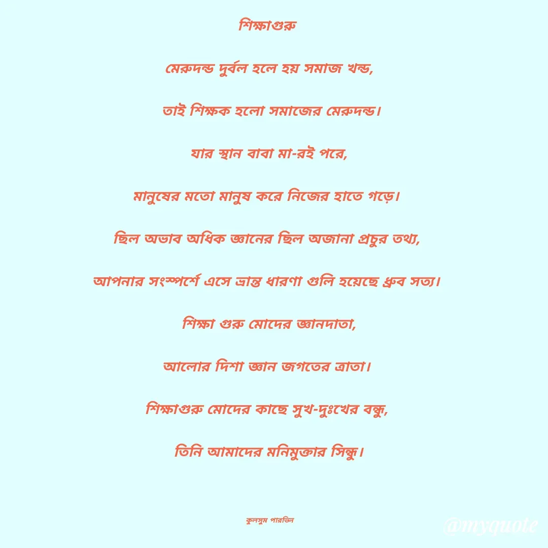 Quote by Kulsum Parvin - শিক্ষাগুরু 

মেরুদন্ড দুর্বল হলে হয় সমাজ খন্ড,

 তাই শিক্ষক হলো সমাজের মেরুদন্ড।

 যার স্থান বাবা মা-রই পরে, 

মানুষের মতো মানুষ করে নিজের হাতে গড়ে। 

ছিল অভাব অধিক জ্ঞানের ছিল অজানা প্রচুর তথ্য, 

আপনার সংস্পর্শে এসে ভ্রান্ত ধারণা গুলি হয়েছে ধ্রুব সত্য। 

শিক্ষা গুরু মোদের জ্ঞানদাতা,

আলোর দিশা জ্ঞান জগতের ত্রাতা। 

শিক্ষাগুরু মোদের কাছে সুখ-দুঃখের বন্ধু, 

তিনি আমাদের মনিমুক্তার সিন্ধু।

           

 কুলসুম পারভিন - Made using Quotes Creator App, Post Maker App