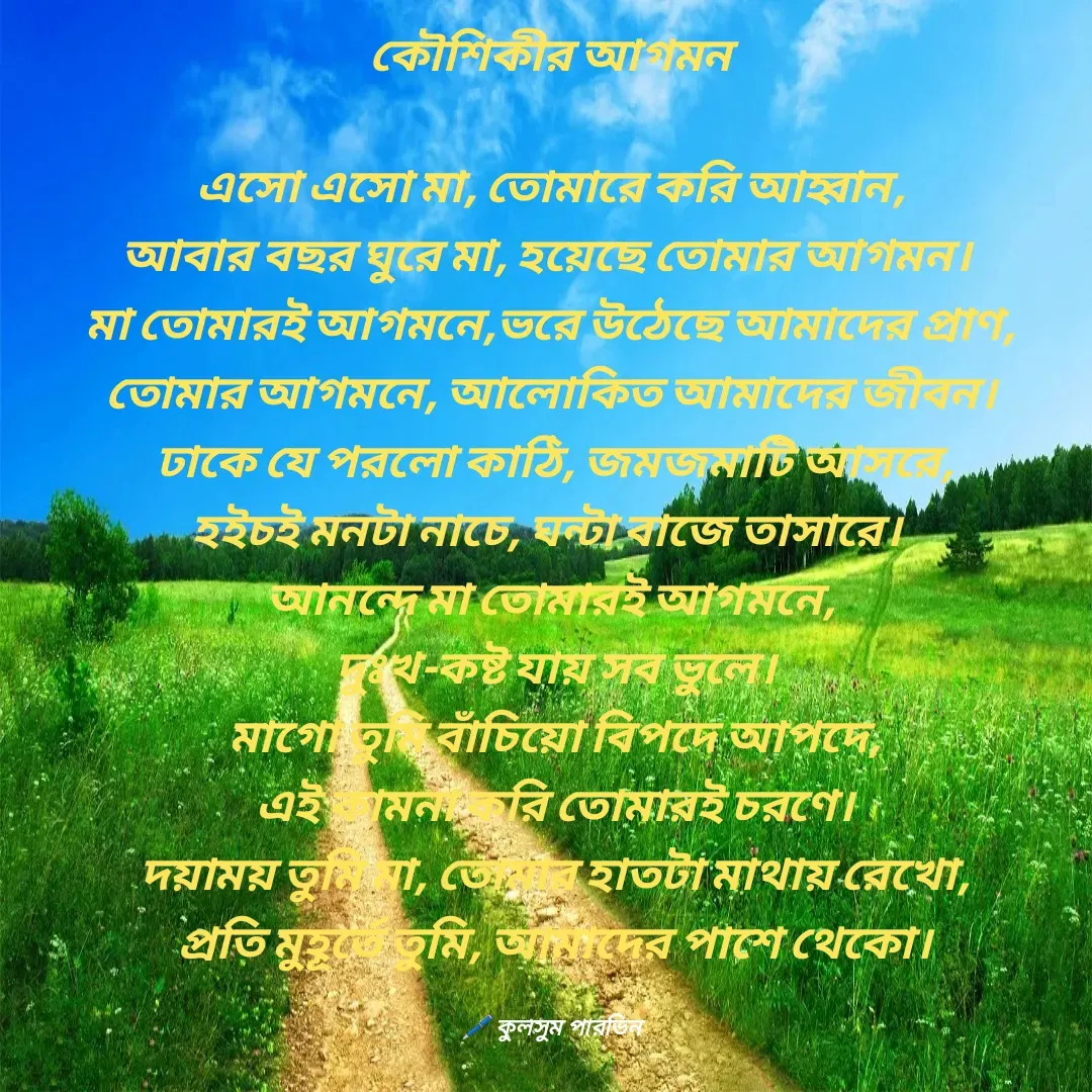 Quote by Kulsum Parvin - কৌশিকীর আগমন
 
এসো এসো মা, তোমারে করি আহ্বান,
আবার বছর ঘুরে মা, হয়েছে তোমার আগমন। 
মা তোমারই আগমনে,ভরে উঠেছে আমাদের প্রাণ,
তোমার আগমনে, আলোকিত আমাদের জীবন।
 ঢাকে যে পরলো কাঠি, জমজমাটি আসরে,
হইচই মনটা নাচে, ঘন্টা বাজে তাসারে। 
আনন্দে মা তোমারই আগমনে,
 দুঃখ-কষ্ট যায় সব ভুলে।
 মাগো তুমি বাঁচিয়ো বিপদে আপদে,
 এই কামনা করি তোমারই চরণে।
 দয়াময় তুমি মা, তোমার হাতটা মাথায় রেখো,
 প্রতি মুহূর্তে তুমি, আমাদের পাশে থেকো।

🖊️ কুলসুম পারভিন - Made using Quotes Creator App, Post Maker App