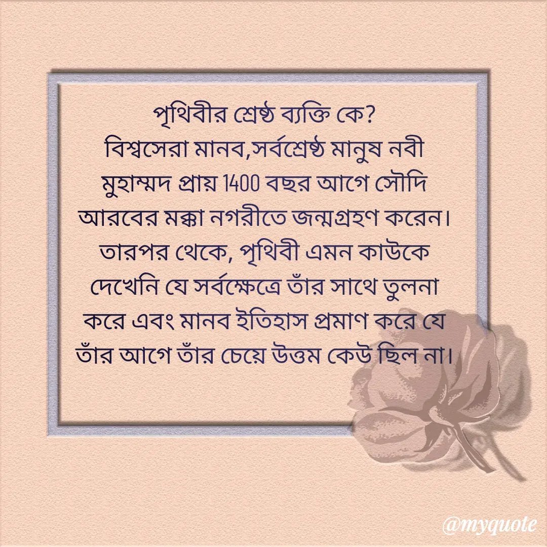 Quote by Kazi Abdur - পৃথিবীর শ্রেষ্ঠ ব্যক্তি কে?
বিশ্বসেরা মানব,সর্বশ্রেষ্ঠ মানুষ নবী মুহাম্মদ প্রায় 1400 বছর আগে সৌদি আরবের মক্কা নগরীতে জন্মগ্রহণ করেন। তারপর থেকে, পৃথিবী এমন কাউকে দেখেনি যে সর্বক্ষেত্রে তাঁর সাথে তুলনা করে এবং মানব ইতিহাস প্রমাণ করে যে তাঁর আগে তাঁর চেয়ে উত্তম কেউ ছিল না।

 - Made using Quotes Creator App, Post Maker App