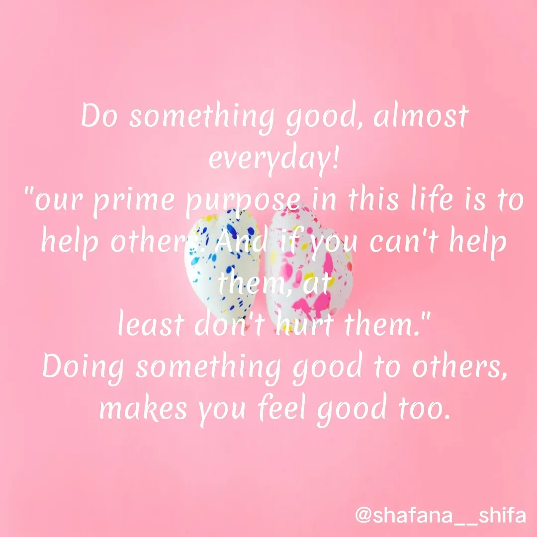 Quote by Shafana Sajid - Do something good, almost everyday!
"our prime purpose in this life is to help others. And if you can't help them, at
least don't hurt them."
Doing something good to others, makes you feel good too. - Made using Quotes Creator App, Post Maker App