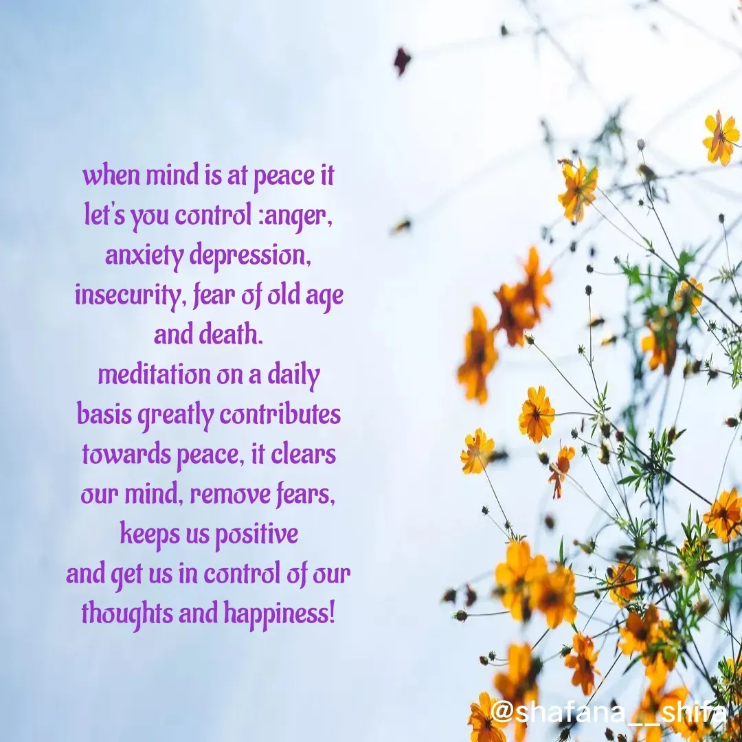 Quote by Shafana Sajid - when mind is at peace it let's you control :anger, anxiety depression, insecurity, fear of old age and death.
meditation on a daily basis greatly contributes towards peace, it clears our mind, remove fears, keeps us positive
and get us in control of our thoughts and happiness! - Made using Quotes Creator App, Post Maker App