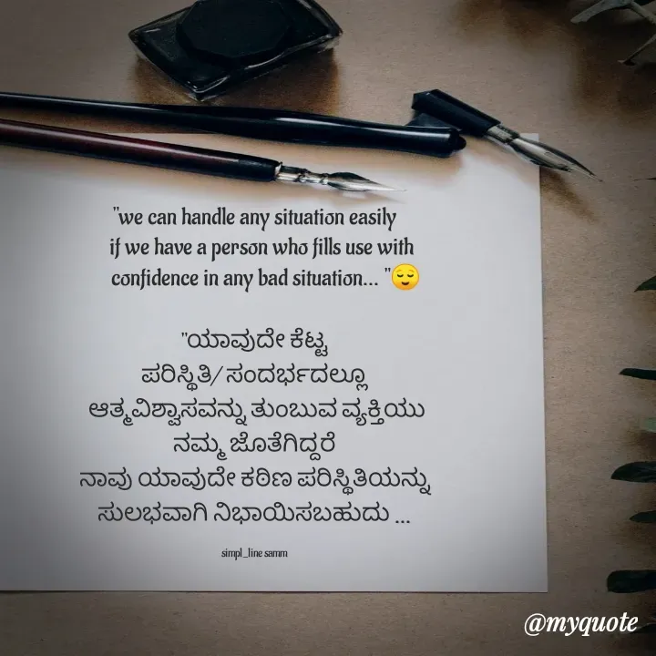 Quote by simpl_line - "we can handle any situation easily
   if we have a person who fills use with
     confidence in any bad situation... "😌

"ಯಾವುದೇ ಕೆಟ್ಟ
ಪರಿಸ್ಥಿತಿ/ ಸಂದರ್ಭದಲ್ಲೂ
 ಆತ್ಮವಿಶ್ವಾಸವನ್ನು ತುಂಬುವ ವ್ಯಕ್ತಿಯು
 ನಮ್ಮ ಜೊತೆಗಿದ್ದರೆ 
ನಾವು ಯಾವುದೇ ಕಠಿಣ ಪರಿಸ್ಥಿತಿಯನ್ನು
ಸುಲಭವಾಗಿ ನಿಭಾಯಿಸಬಹುದು ...

simpl_line samm - Made using Quotes Creator App, Post Maker App