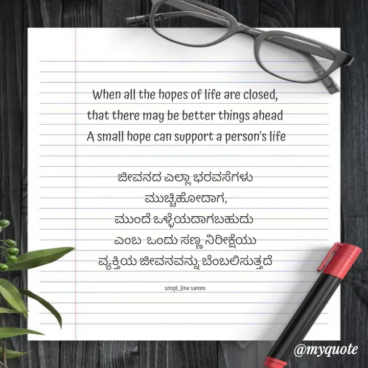 Quote by simpl_line - When all the hopes of life are closed,
that there may be better things ahead
 A small hope can support a person's life

ಜೀವನದ ಎಲ್ಲಾ ಭರವಸೆಗಳು
 ಮುಚ್ಚಿಹೋದಾಗ,
ಮುಂದೆ ಒಳ್ಳೆಯದಾಗಬಹುದು 
ಎಂಬ  ಒಂದು ಸಣ್ಣ ನಿರೀಕ್ಷೆಯು
ವ್ಯಕ್ತಿಯ ಜೀವನವನ್ನು ಬೆಂಬಲಿಸುತ್ತದೆ

simpl_line samm - Made using Quotes Creator App, Post Maker App