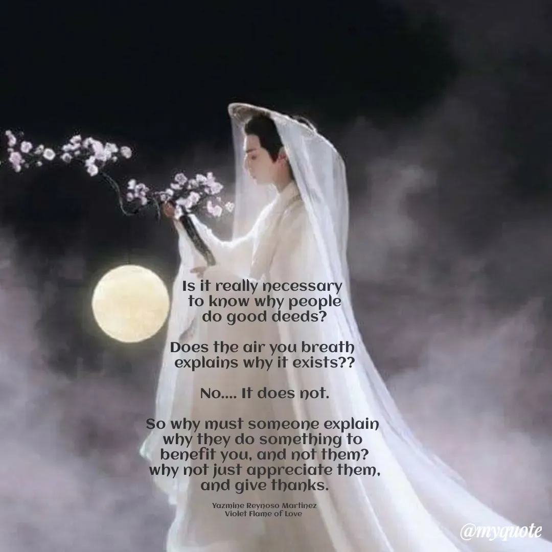 Quote by Yazmine Reynoso Martinez {Violet Flame of love } - Is it really necessary 
 to know why people 
do good deeds?

Does the air you breath 
explains why it exists??

 No.... It does not. 

So why must someone explain 
why they do something to 
benefit you, and not them?
why not just appreciate them,
and give thanks.

Yazmine Reynoso Martinez
Violet Flame of Love  - Made using Quotes Creator App, Post Maker App