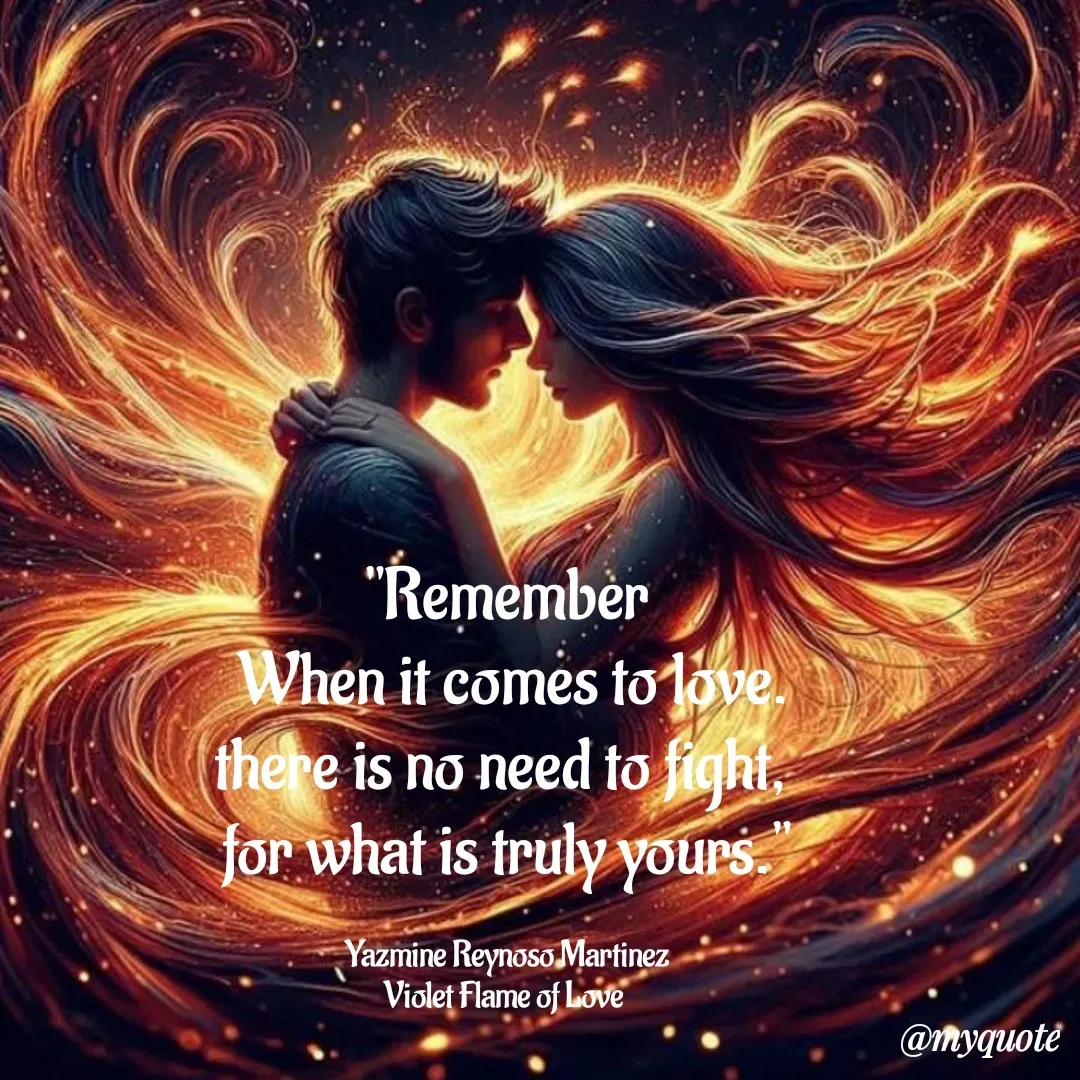 Quote by Yazmine Reynoso Martinez {Violet Flame of love } - 


"Remember
 When it comes to love.
there is no need to fight, 
for what is truly yours."

Yazmine Reynoso Martinez
Violet Flame of Love  - Made using Quotes Creator App, Post Maker App