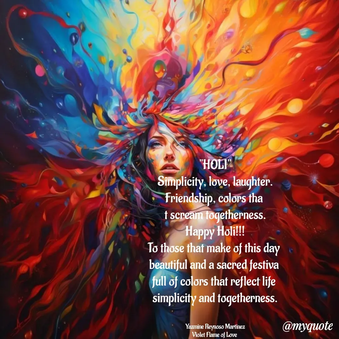 Quote by Yazmine Reynoso Martinez {Violet Flame of love } - "HOLI"
Simplicity, love, laughter.
Friendship, colors tha 
t scream togetherness.
Happy Holi!!!
To those that make of this day 
beautiful and a sacred festiva 
full of colors that reflect life 
simplicity and togetherness.


Yazmine Reynoso Martinez
Violet Flame of Love  - Made using Quotes Creator App, Post Maker App