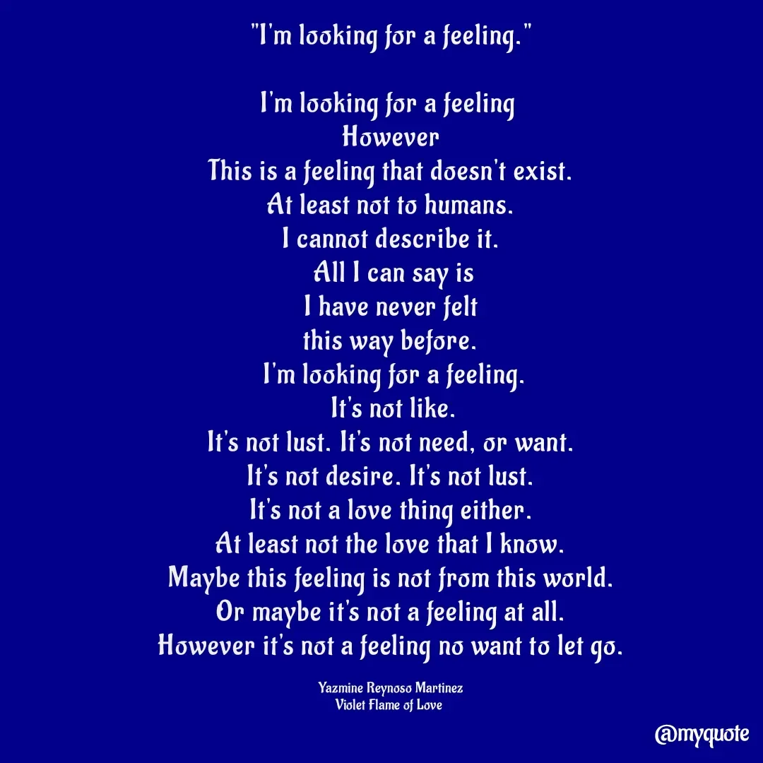 Quote by Yazmine Reynoso Martinez {Violet Flame of love } - "I'm looking for a feeling."

I'm looking for a feeling 
However
This is a feeling that doesn't exist.
At least not to humans.
I cannot describe it.
 All I can say is
 I have never felt 
this way before.
 I'm looking for a feeling.
 It's not like.
It's not lust. It's not need, or want.
It's not desire. It's not lust.
It's not a love thing either.
At least not the love that I know.
Maybe this feeling is not from this world.
Or maybe it's not a feeling at all.
However it's not a feeling no want to let go.

Yazmine Reynoso Martinez
Violet Flame of Love  - Made using Quotes Creator App, Post Maker App