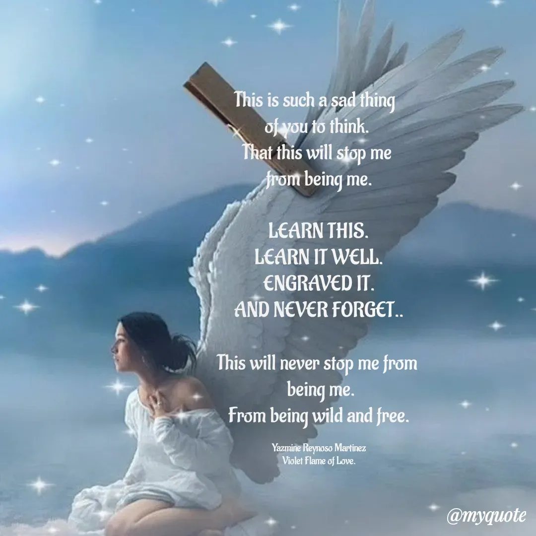 Quote by Yazmine Reynoso Martinez {Violet Flame of love } - This is such a sad thing  
of you to think. 
That this will stop me 
from being me.

LEARN THIS.
LEARN IT WELL.
ENGRAVED IT.
AND NEVER FORGET..

This will never stop me from 
 being me.
From being wild and free.

Yazmine Reynoso Martinez
Violet Flame of Love. - Made using Quotes Creator App, Post Maker App