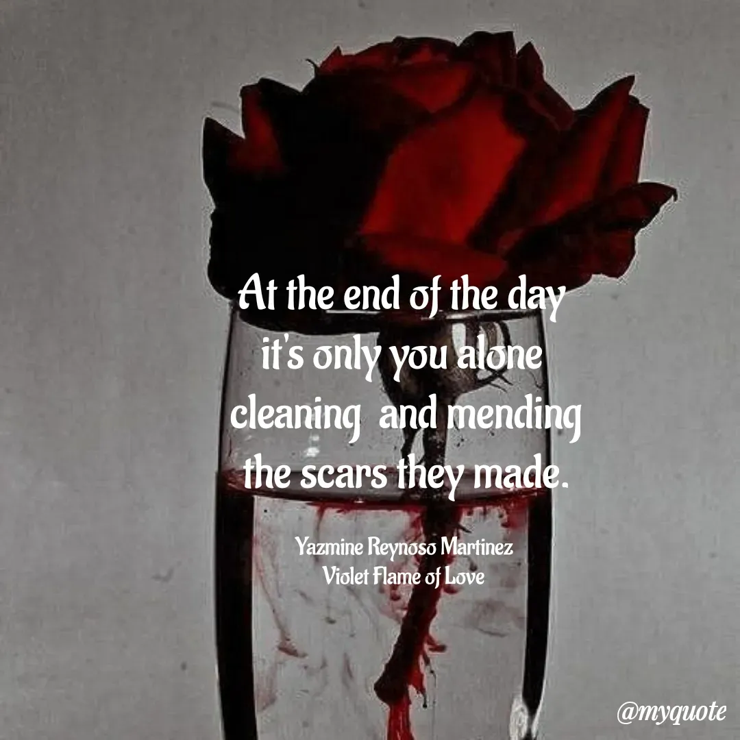 Quote by Yazmine Reynoso Martinez {Violet Flame of love } - At the end of the day 
it's only you alone 
 cleaning  and mending 
the scars they made.

Yazmine Reynoso Martinez 
Violet Flame of Love  - Made using Quotes Creator App, Post Maker App