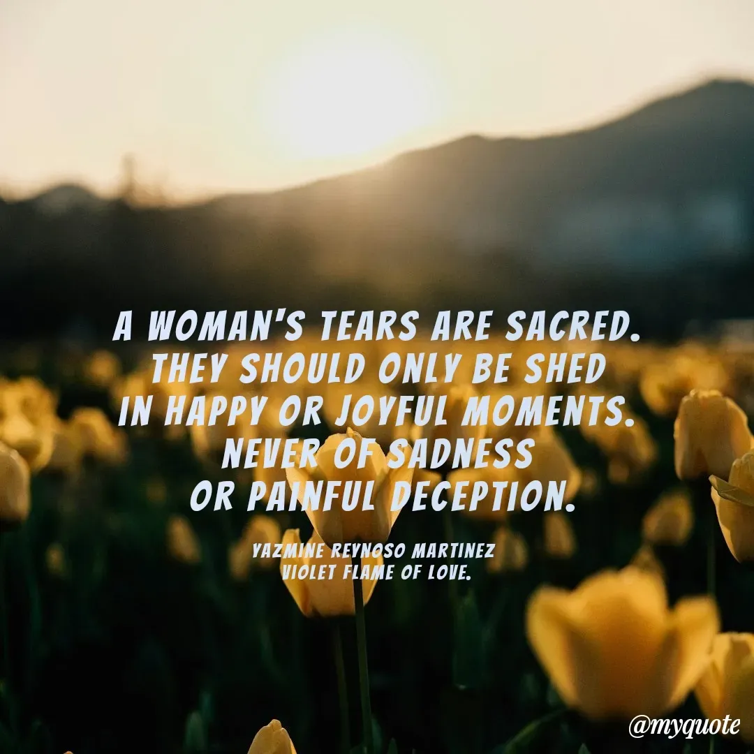 Quote by Yazmine Reynoso Martinez {Violet Flame of love } - 



A woman's tears are sacred.
 They should only be shed 
in happy or joyful moments.
 never of sadness 
 or painful deception.

Yazmine Reynoso Martinez 
Violet Flame of Love. - Made using Quotes Creator App, Post Maker App