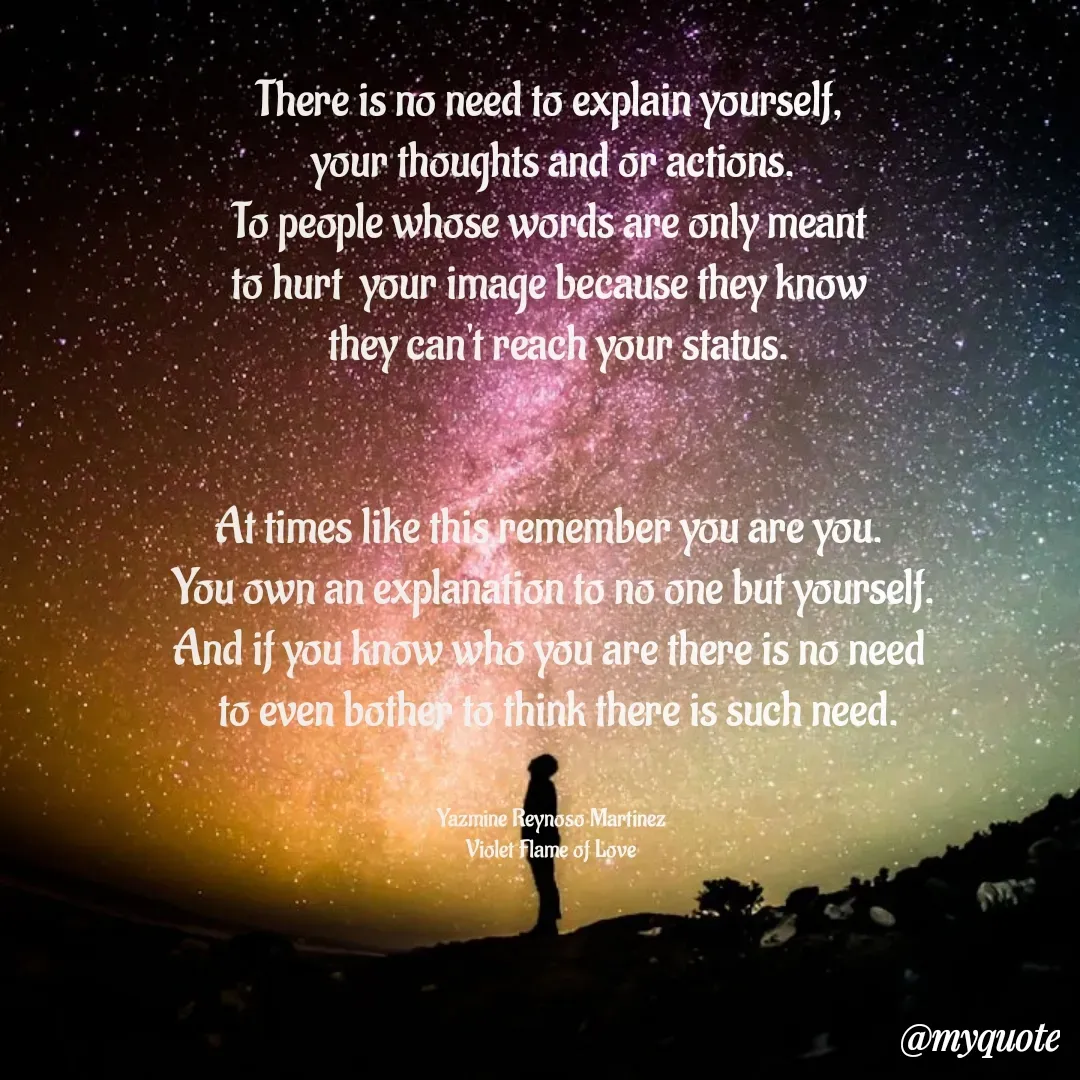Quote by Yazmine Reynoso Martinez {Violet Flame of love } - There is no need to explain yourself, 
your thoughts and or actions.
To people whose words are only meant 
to hurt  your image because they know 
 they can't reach your status.


At times like this remember you are you. 
You own an explanation to no one but yourself.
And if you know who you are there is no need 
 to even bother to think there is such need.


Yazmine Reynoso Martinez 
Violet Flame of Love  - Made using Quotes Creator App, Post Maker App