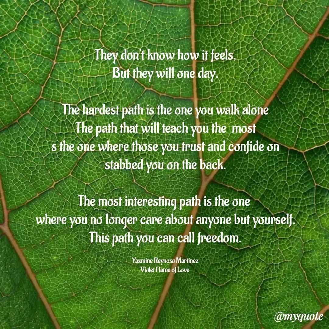 Quote by Yazmine Reynoso Martinez {Violet Flame of love } - They don't know how it feels,
But they will one day.

The hardest path is the one you walk alone
The path that will teach you the  most
s the one where those you trust and confide on
stabbed you on the back.

The most interesting path is the one 
where you no longer care about anyone but yourself.
This path you can call freedom.

Yazmine Reynoso Martinez 
Violet Flame of Love  - Made using Quotes Creator App, Post Maker App