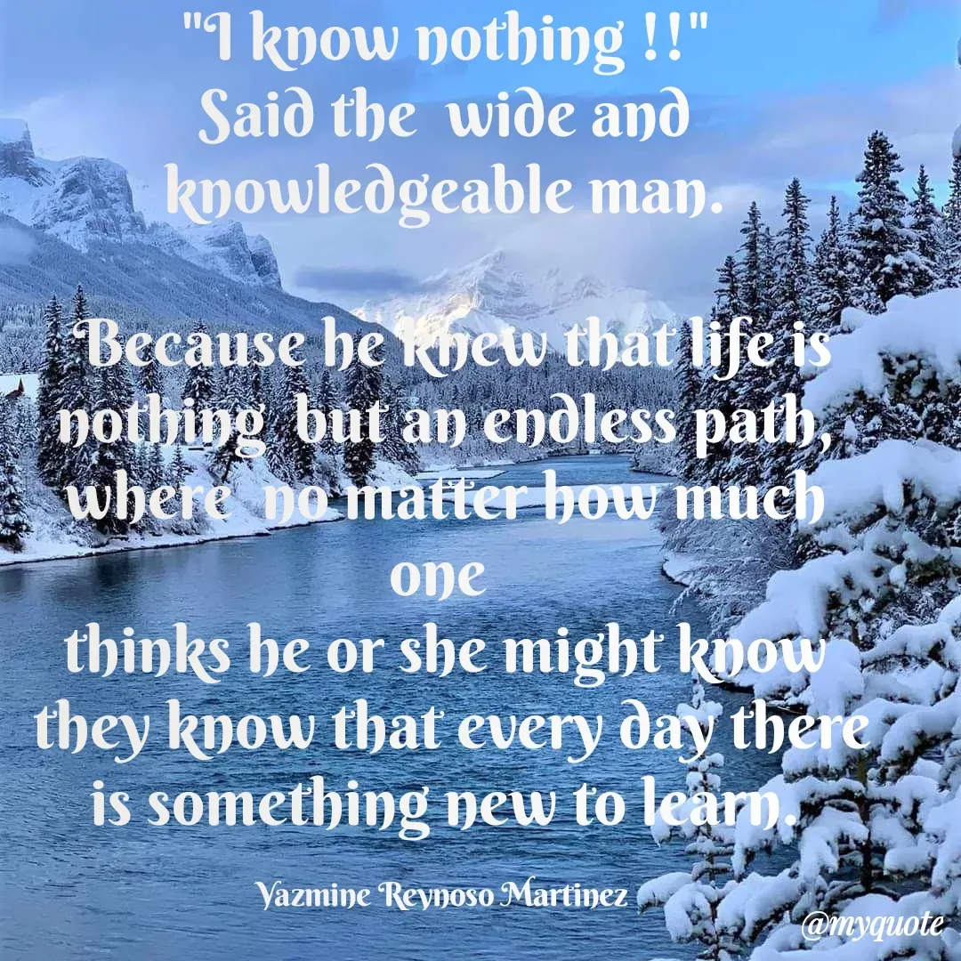 Quote by Yazmine Reynoso Martinez {Violet Flame of love } - "I know nothing !!"
Said the  wide and knowledgeable man.

 Because he knew that life is nothing  but an endless path, where  no matter how much one 
thinks he or she might know
 they know that every day there is something new to learn.

Yazmine Reynoso Martinez 
Violet Flame of Love  - Made using Quotes Creator App, Post Maker App
