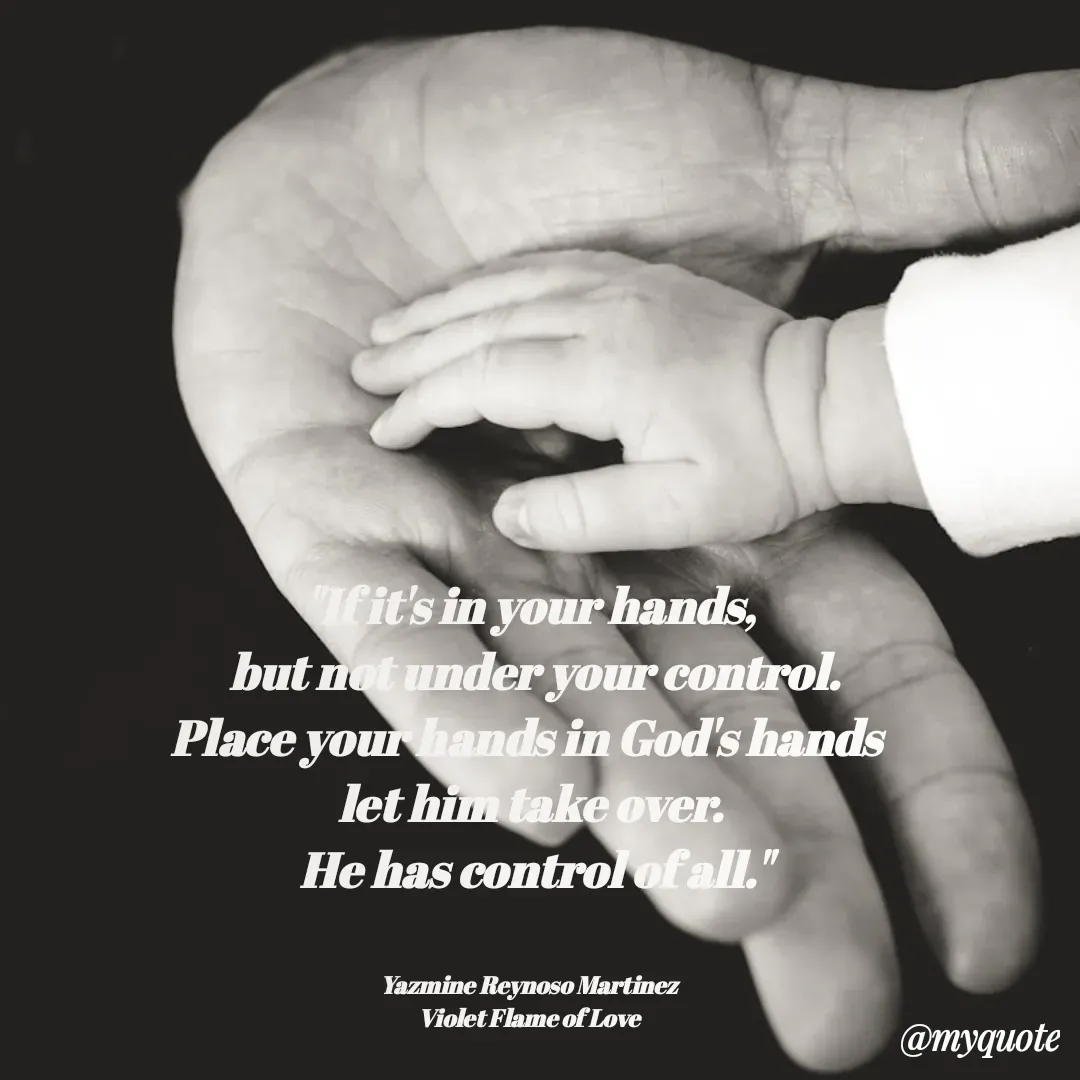Quote by Yazmine Reynoso Martinez {Violet Flame of love } - "If it's in your hands,
 but not under your control.
Place your hands in God's hands 
let him take over.
 He has control of all."


Yazmine Reynoso Martinez 
Violet Flame of Love  - Made using Quotes Creator App, Post Maker App