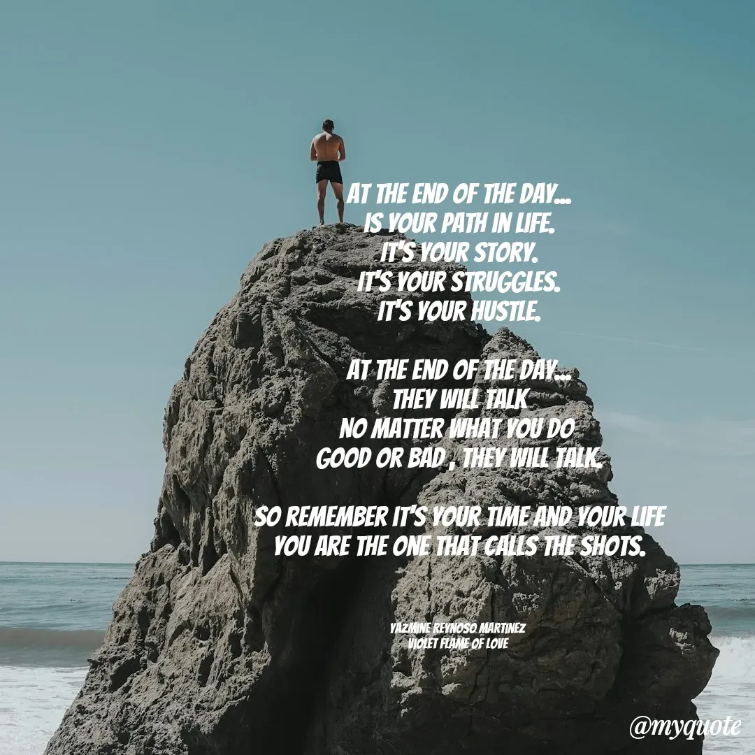 Quote by Yazmine Reynoso Martinez {Violet Flame of love } - At the end of the day...
is your path in life.
It's your story.
It's your struggles.
It's your hustle.

At the end of the day...
They will talk
No matter what you do 
good or bad , they will talk.

So remember it's your time and your life
You are the one that calls the shots.



Yazmine Reynoso Martinez 
Violet Flame of Love  - Made using Quotes Creator App, Post Maker App