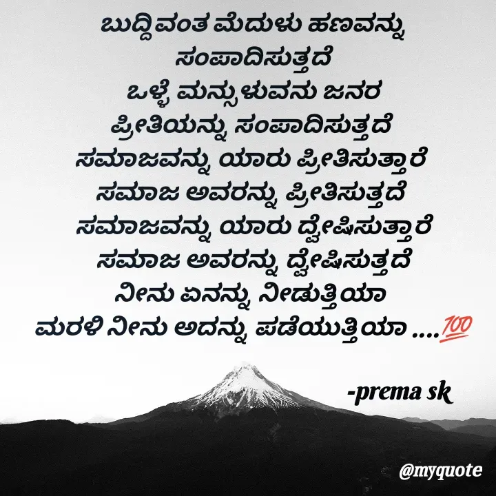 Quote by Prema s k - ಬುದ್ದಿವಂತ ಮೆದುಳು ಹಣವನ್ನು
ಸಂಪಾದಿಸುತ್ತದೆ
ಒಳ್ಳೆ ಮನ್ಸುಳುವನು ಜನರ
ಪ್ರೀತಿಯನ್ನು ಸಂಪಾದಿಸುತ್ತದೆ 
ಸಮಾಜವನ್ನು ಯಾರು ಪ್ರೀತಿಸುತ್ತಾರೆ 
ಸಮಾಜ ಅವರನ್ನು ಪ್ರೀತಿಸುತ್ತದೆ 
ಸಮಾಜವನ್ನು ಯಾರು ದ್ವೇಷಿಸುತ್ತಾರೆ
ಸಮಾಜ ಅವರನ್ನು ದ್ವೇಷಿಸುತ್ತದೆ
ನೀನು ಏನನ್ನು ನೀಡುತ್ತಿಯಾ 
ಮರಳಿ ನೀನು ಅದನ್ನು ಪಡೆಯುತ್ತಿಯಾ ....💯
      
                                                     -prema sk 

 - Made using Quotes Creator App, Post Maker App
