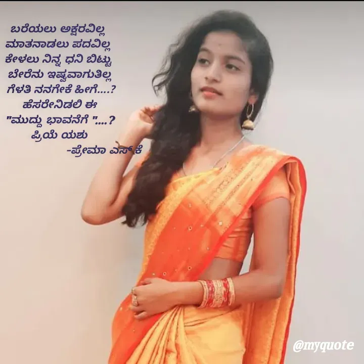 Quote by Prema s k - ಬರೆಯಲು ಅಕ್ಷರವಿಲ್ಲ 
ಮಾತನಾಡಲು ಪದವಿಲ್ಲ 
ಕೇಳಲು ನಿನ್ನ ಧನಿ ಬಿಟ್ಟು 
ಬೇರೆನು ಇಷ್ವವಾಗುತಿಲ್ಲ
 ಗೆಳತಿ ನನಗೇಕೆ ಹೀಗೆ....?
ಹೆಸರೇನಿಡಲಿ ಈ
"ಮುದ್ದು ಭಾವನೆಗೆ "....?
ಪ್ರಿಯೆ ಯಶು
                            -ಪ್ರೇಮಾ ಎಸ್ ಕೆ
 - Made using Quotes Creator App, Post Maker App