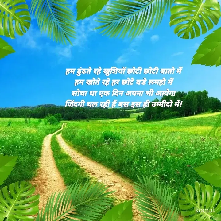 Quote by Komal Shelke - 

हम ढुंढते रहे खुशियॉ छोटी छोटी बातो में 
हम खोते रहे हर छोटे बडे लमहौ में 
सोचा था एक दिन अपना भी आयेगा 
जिंदगी चल रही हैं बस इस ही उम्मीदो में!  - Made using Quotes Creator App, Post Maker App