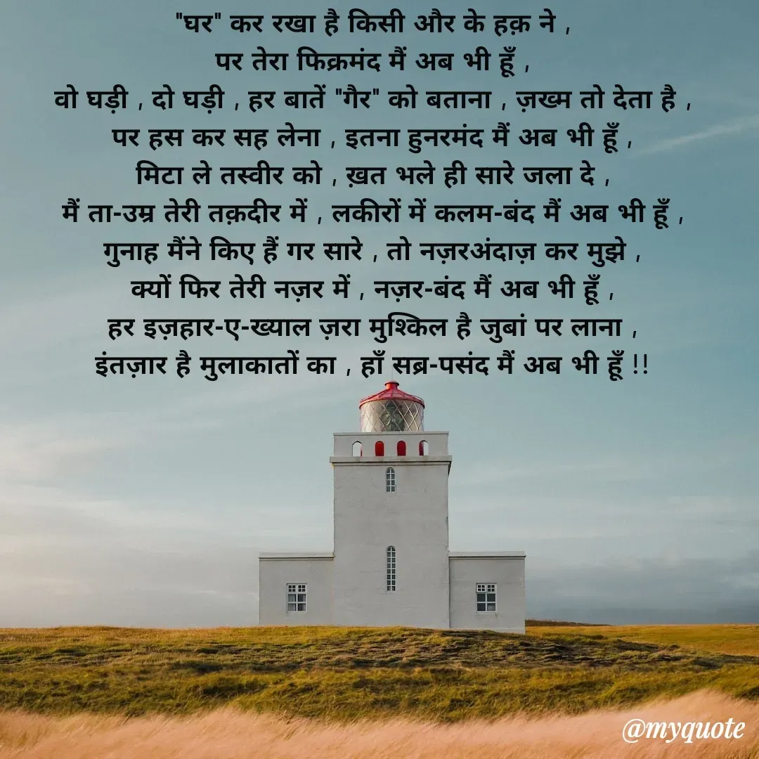 Quote by Pallav Agrawal - 
"घर" कर रखा है किसी और के हक़ ने ,
पर तेरा फिक्रमंद मैं अब भी हूँ ,
वो घड़ी , दो घड़ी , हर बातें "गैर" को बताना , ज़ख्म तो देता है ,
पर हस कर सह लेना , इतना हुनरमंद मैं अब भी हूँ ,
मिटा ले तस्वीर को , ख़त भले ही सारे जला दे ,
मैं ता-उम्र तेरी तक़दीर में , लकीरों में कलम-बंद मैं अब भी हूँ ,
गुनाह मैंने किए हैं गर सारे , तो नज़रअंदाज़ कर मुझे ,
क्यों फिर तेरी नज़र में , नज़र-बंद मैं अब भी हूँ ,
हर इज़हार-ए-ख्याल ज़रा मुश्किल है जुबां पर लाना ,
इंतज़ार है मुलाकातों का , हाँ सब्र-पसंद मैं अब भी हूँ !! - Made using Quotes Creator App, Post Maker App