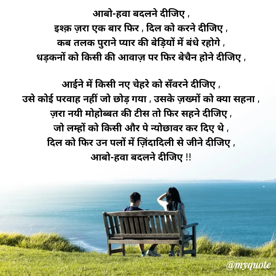 Quote by Pallav Agrawal - आबो-हवा बदलने दीजिए ,
इश्क़ ज़रा एक बार फिर , दिल को करने दीजिए ,
कब तलक पुराने प्यार की बेड़ियों में बंधे रहोगे ,
धड़कनों को किसी की आवाज़ पर फिर बेचैन होने दीजिए ,

आईने में किसी नए चेहरे को सँवरने दीजिए ,
उसे कोई परवाह नहीं जो छोड़ गया , उसके ज़ख्मों को क्या सहना ,
ज़रा नयी मोहोब्बत की टीस तो फिर सहने दीजिए ,
जो लम्हों को किसी और पे न्योछावर कर दिए थे ,
दिल को फिर उन पलों में ज़िंदादिली से जीने दीजिए ,
आबो-हवा बदलने दीजिए !! - Made using Quotes Creator App, Post Maker App