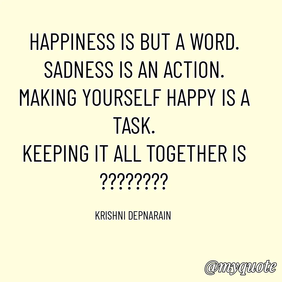 Quote by krishni depnarain - HAPPINESS IS BUT A WORD.
SADNESS IS AN ACTION.
MAKING YOURSELF HAPPY IS A TASK.
KEEPING IT ALL TOGETHER IS
????????

KRISHNI DEPNARAIN  - Made using Quotes Creator App, Post Maker App