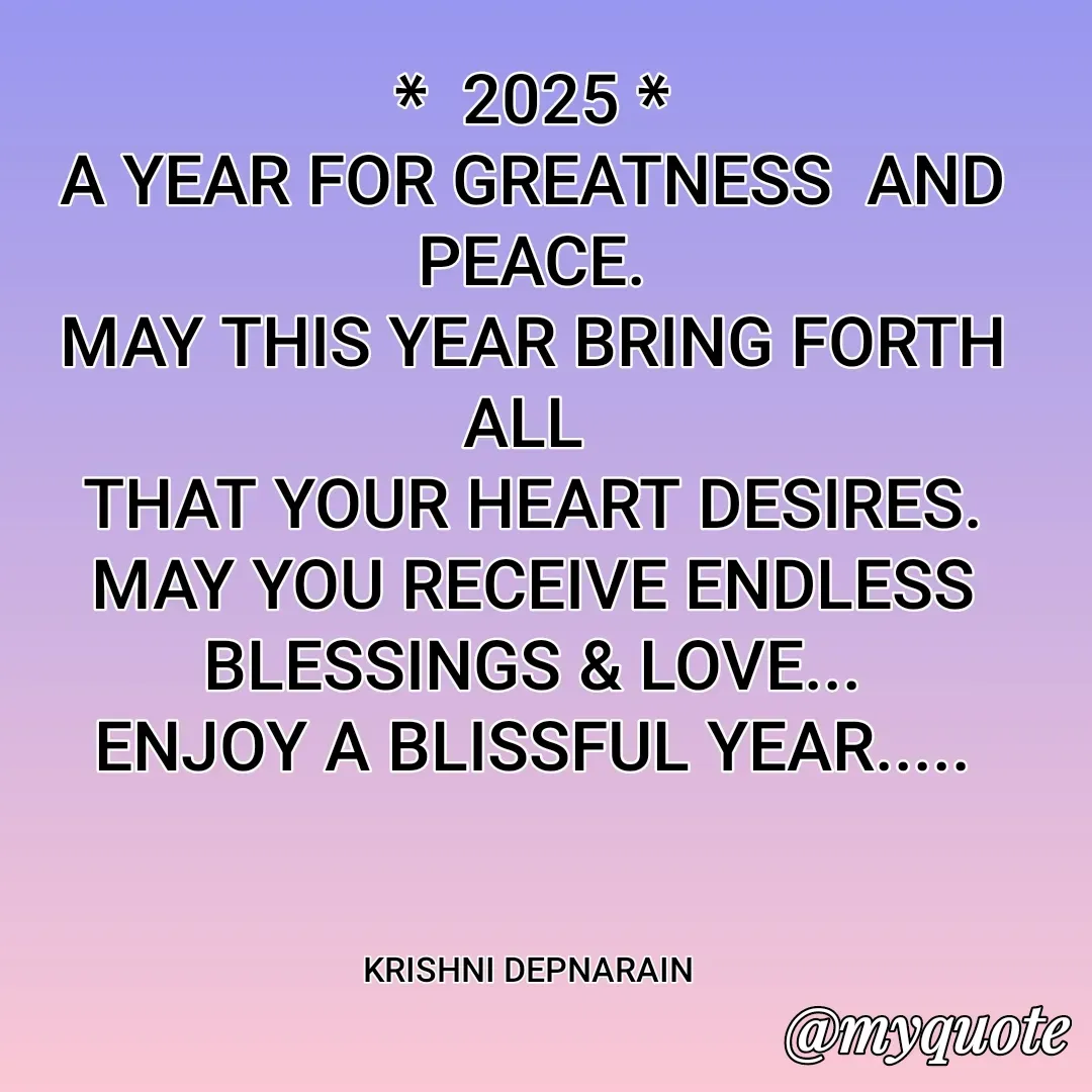 Quote by krishni depnarain - *  2025 *
A YEAR FOR GREATNESS  AND PEACE.
MAY THIS YEAR BRING FORTH ALL 
THAT YOUR HEART DESIRES.
MAY YOU RECEIVE ENDLESS BLESSINGS & LOVE...
ENJOY A BLISSFUL YEAR.....



KRISHNI DEPNARAIN  - Made using Quotes Creator App, Post Maker App