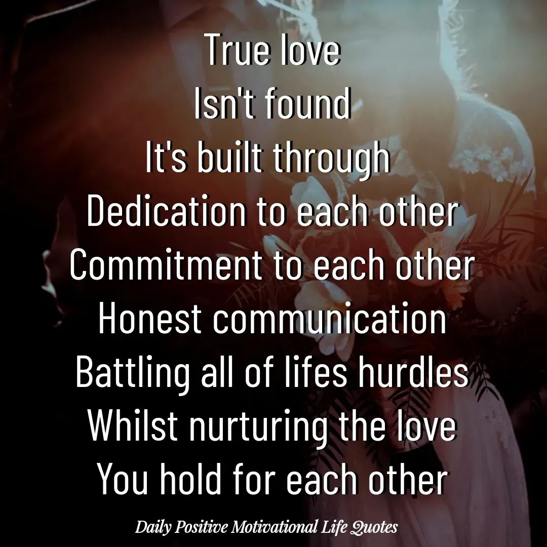 Quote by Daily Positive Motivational Life Quotes - True love
Isn't found
It's built through 
Dedication to each other
Commitment to each other
Honest communication
Battling all of lifes hurdles
Whilst nurturing the love
You hold for each other - Made using Quotes Creator App, Post Maker App
