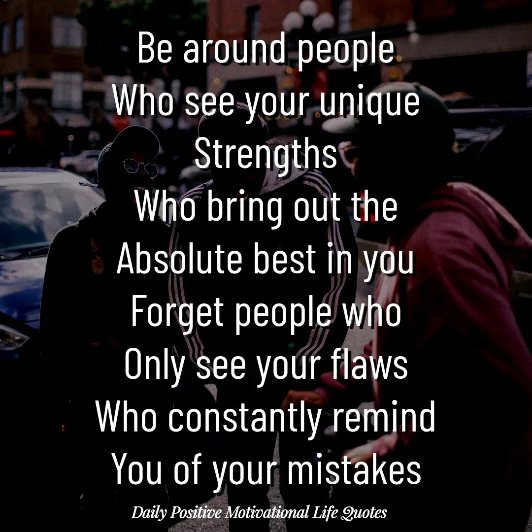 Quote by Daily Positive Motivational Life Quotes - Be around people
Who see your unique
Strengths
Who bring out the
Absolute best in you
Forget people who
Only see your flaws
Who constantly remind
You of your mistakes - Made using Quotes Creator App, Post Maker App
