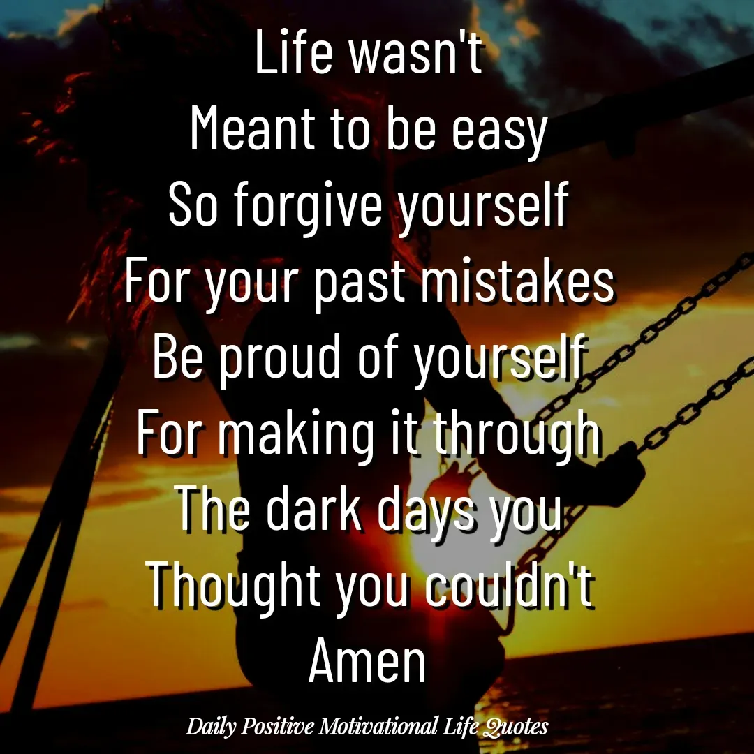 Quote by Daily Positive Motivational Life Quotes - Life wasn't
Meant to be easy
So forgive yourself
For your past mistakes
Be proud of yourself
For making it through
The dark days you
Thought you couldn't
Amen - Made using Quotes Creator App, Post Maker App