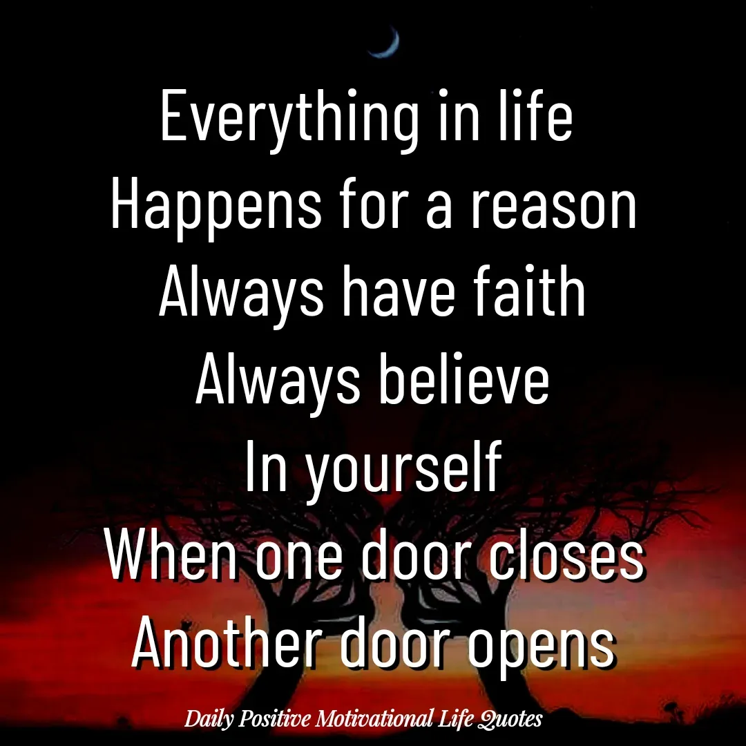 Quote by Daily Positive Motivational Life Quotes - Everything in life 
Happens for a reason
Always have faith
Always believe
In yourself
When one door closes
Another door opens - Made using Quotes Creator App, Post Maker App