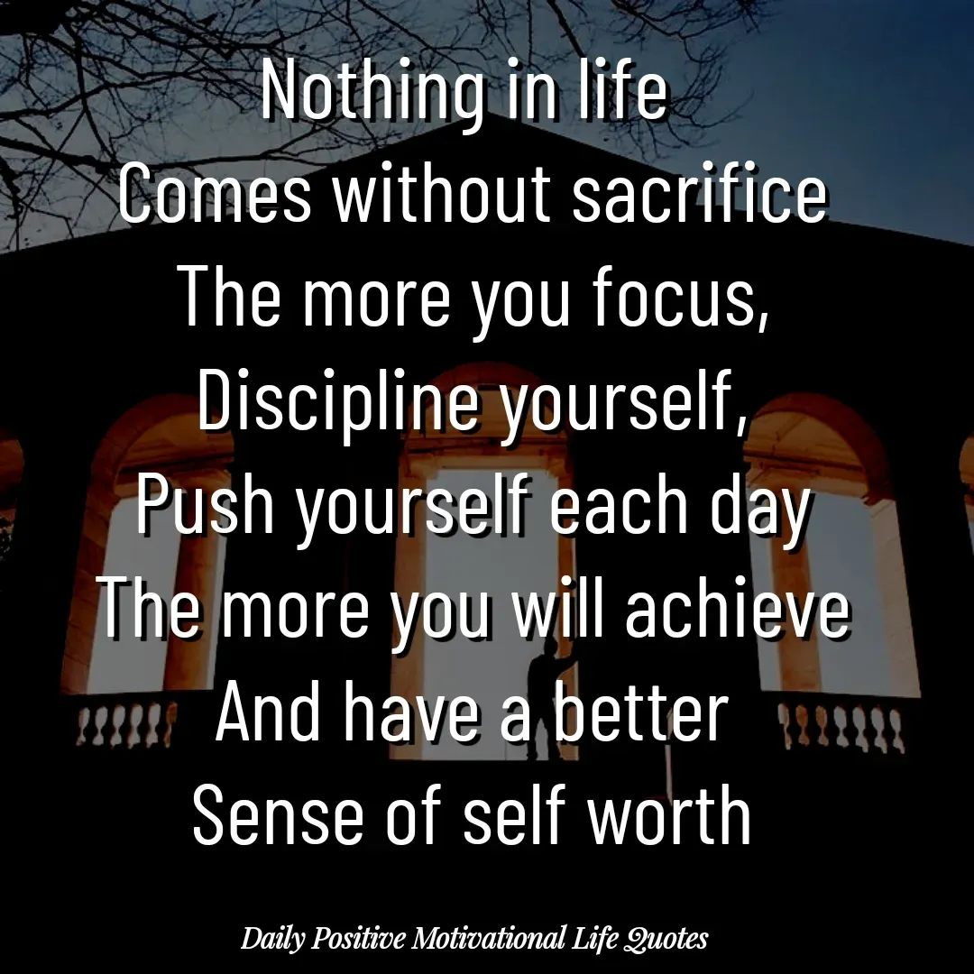 Quote by Daily Positive Motivational Life Quotes - Nothing in life 
Comes without sacrifice
The more you focus,
Discipline yourself,
Push yourself each day
The more you will achieve
And have a better
Sense of self worth - Made using Quotes Creator App, Post Maker App