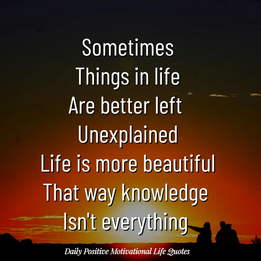 Quote by Daily Positive Motivational Life Quotes - Sometimes
Things in life
Are better left 
Unexplained
Life is more beautiful
That way knowledge 
Isn't everything  - Made using Quotes Creator App, Post Maker App