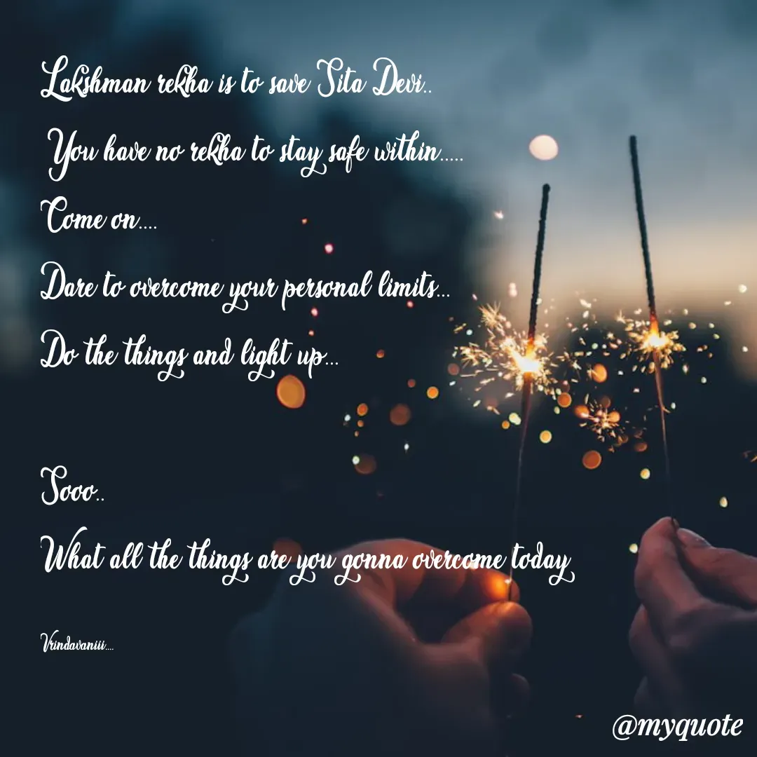 Quote by Vrindavani..... - Lakshman rekha is to save Sita Devi..
You have no rekha to stay safe within.....
Come on....
Dare to overcome your personal limits...
Do the things and light up...

Sooo..
What all the things are you gonna overcome today

Vrindavaniii.... - Made using Quotes Creator App, Post Maker App