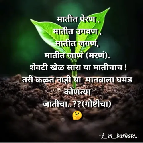 Quote by Jidnyasa Barhate - मातीत प्रेरण,
मातीत उगवण,
मातीत जगणं,
मातीत जाण (मरणं).
शेवटी खेळ सारा या मातीचाच !
तरी कळत नाही या मानवाला घमंड
कोणत्या
जातीचा..??(गोष्टीचा)
~j_m_barhat.
 - Made using Quotes Creator App, Post Maker App