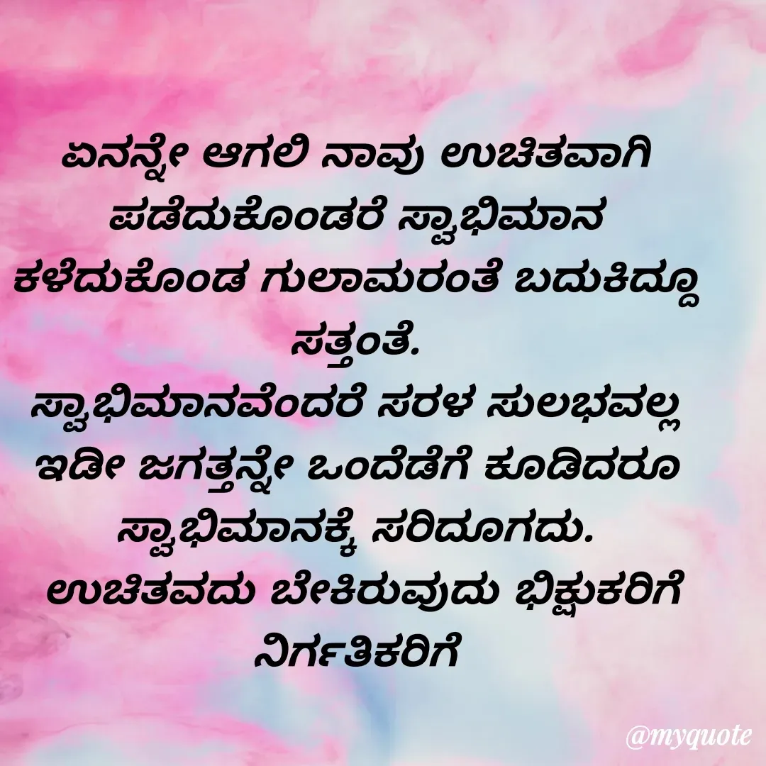 Quote by VIJAY MANJUNATH - ಏನನ್ನೇ ಆಗಲಿ ನಾವು ಉಚಿತವಾಗಿ ಪಡೆದುಕೊಂಡರೆ ಸ್ವಾಭಿಮಾನ ಕಳೆದುಕೊಂಡ ಗುಲಾಮರಂತೆ ಬದುಕಿದ್ದೂ ಸತ್ತಂತೆ.
ಸ್ವಾಭಿಮಾನವೆಂದರೆ ಸರಳ ಸುಲಭವಲ್ಲ ಇಡೀ ಜಗತ್ತನ್ನೇ ಒಂದೆಡೆಗೆ ಕೂಡಿದರೂ ಸ್ವಾಭಿಮಾನಕ್ಕೆ ಸರಿದೂಗದು.
 ಉಚಿತವದು ಬೇಕಿರುವುದು ಭಿಕ್ಷುಕರಿಗೆ ನಿರ್ಗತಿಕರಿಗೆ - Made using Quotes Creator App, Post Maker App