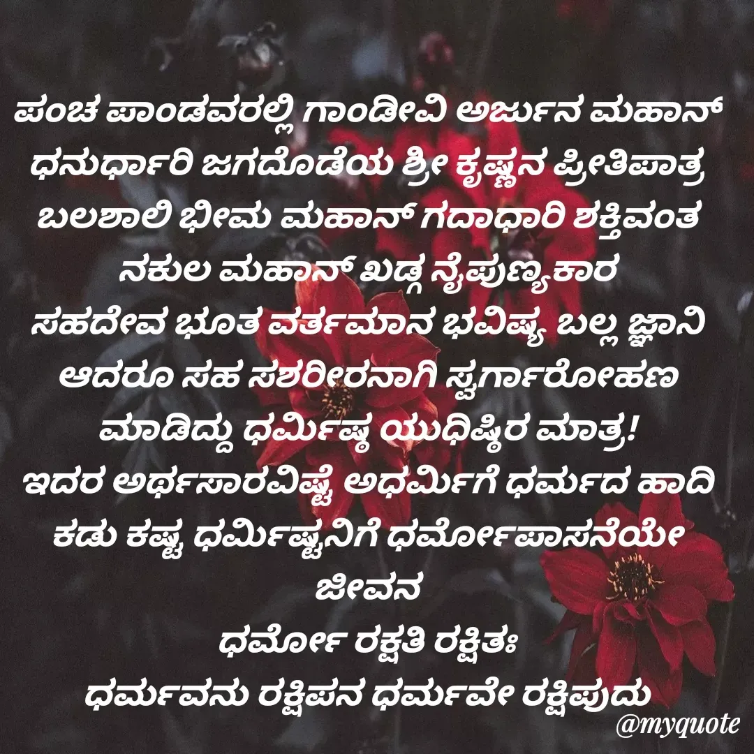 Quote by VIJAY MANJUNATH - ಪಂಚ ಪಾಂಡವರಲ್ಲಿ ಗಾಂಡೀವಿ ಅರ್ಜುನ ಮಹಾನ್ ಧನುರ್ಧಾರಿ ಜಗದೊಡೆಯ ಶ್ರೀ ಕೃಷ್ಣನ ಪ್ರೀತಿಪಾತ್ರ
ಬಲಶಾಲಿ ಭೀಮ ಮಹಾನ್ ಗದಾಧಾರಿ ಶಕ್ತಿವಂತ
ನಕುಲ ಮಹಾನ್ ಖಡ್ಗ ನೈಪುಣ್ಯಕಾರ
ಸಹದೇವ ಭೂತ ವರ್ತಮಾನ ಭವಿಷ್ಯ ಬಲ್ಲ ಜ್ಞಾನಿ
ಆದರೂ ಸಹ ಸಶರೀರನಾಗಿ ಸ್ವರ್ಗಾರೋಹಣ ಮಾಡಿದ್ದು ಧರ್ಮಿಷ್ಠ ಯುಧಿಷ್ಠಿರ ಮಾತ್ರ!
ಇದರ ಅರ್ಥಸಾರವಿಷ್ಟೆ ಅಧರ್ಮಿಗೆ ಧರ್ಮದ ಹಾದಿ‌ ಕಡು ಕಷ್ಟ ಧರ್ಮಿಷ್ಟನಿಗೆ ಧರ್ಮೋಪಾಸನೆಯೇ ಜೀವನ
ಧರ್ಮೋ ರಕ್ಷತಿ ರಕ್ಷಿತಃ
ಧರ್ಮವನು ರಕ್ಷಿಪನ ಧರ್ಮವೇ ರಕ್ಷಿಪುದು

  - Made using Quotes Creator App, Post Maker App