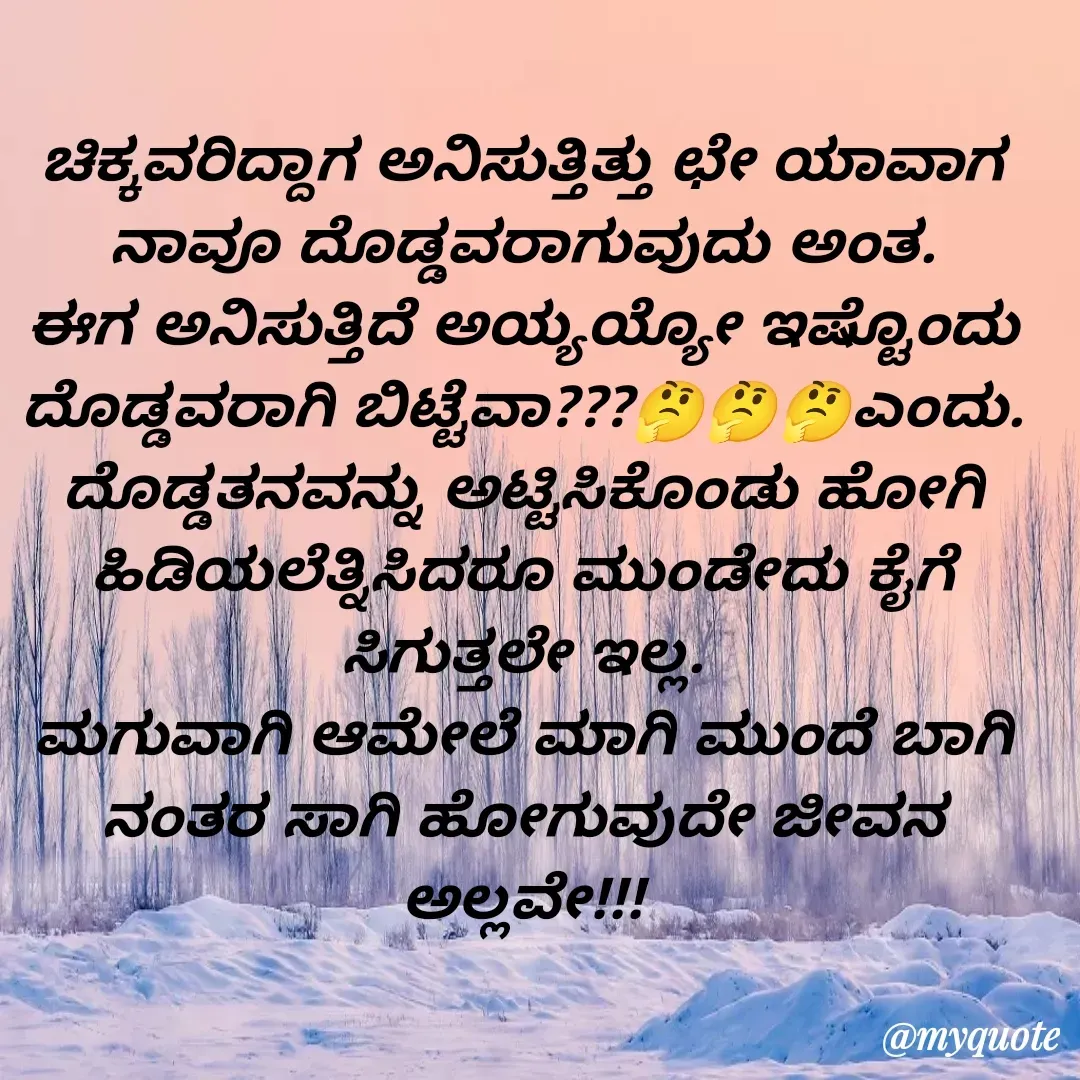 Quote by VIJAY MANJUNATH - ಚಿಕ್ಕವರಿದ್ದಾಗ ಅನಿಸುತ್ತಿತ್ತು ಛೇ ಯಾವಾಗ ನಾವೂ ದೊಡ್ಡವರಾಗುವುದು ಅಂತ.
ಈಗ ಅನಿಸುತ್ತಿದೆ ಅಯ್ಯಯ್ಯೋ ಇಷ್ಟೊಂದು ದೊಡ್ಡವರಾಗಿ ಬಿಟ್ಟೆವಾ???🤔🤔🤔ಎಂದು. ದೊಡ್ಡತನವನ್ನು ಅಟ್ಟಿಸಿಕೊಂಡು ಹೋಗಿ ಹಿಡಿಯಲೆತ್ನಿಸಿದರೂ ಮುಂಡೇದು ಕೈಗೆ ಸಿಗುತ್ತಲೇ ಇಲ್ಲ.
ಮಗುವಾಗಿ ಆಮೇಲೆ ಮಾಗಿ ಮುಂದೆ ಬಾಗಿ ನಂತರ ಸಾಗಿ ಹೋಗುವುದೇ ಜೀವನ ಅಲ್ಲವೇ!!! - Made using Quotes Creator App, Post Maker App