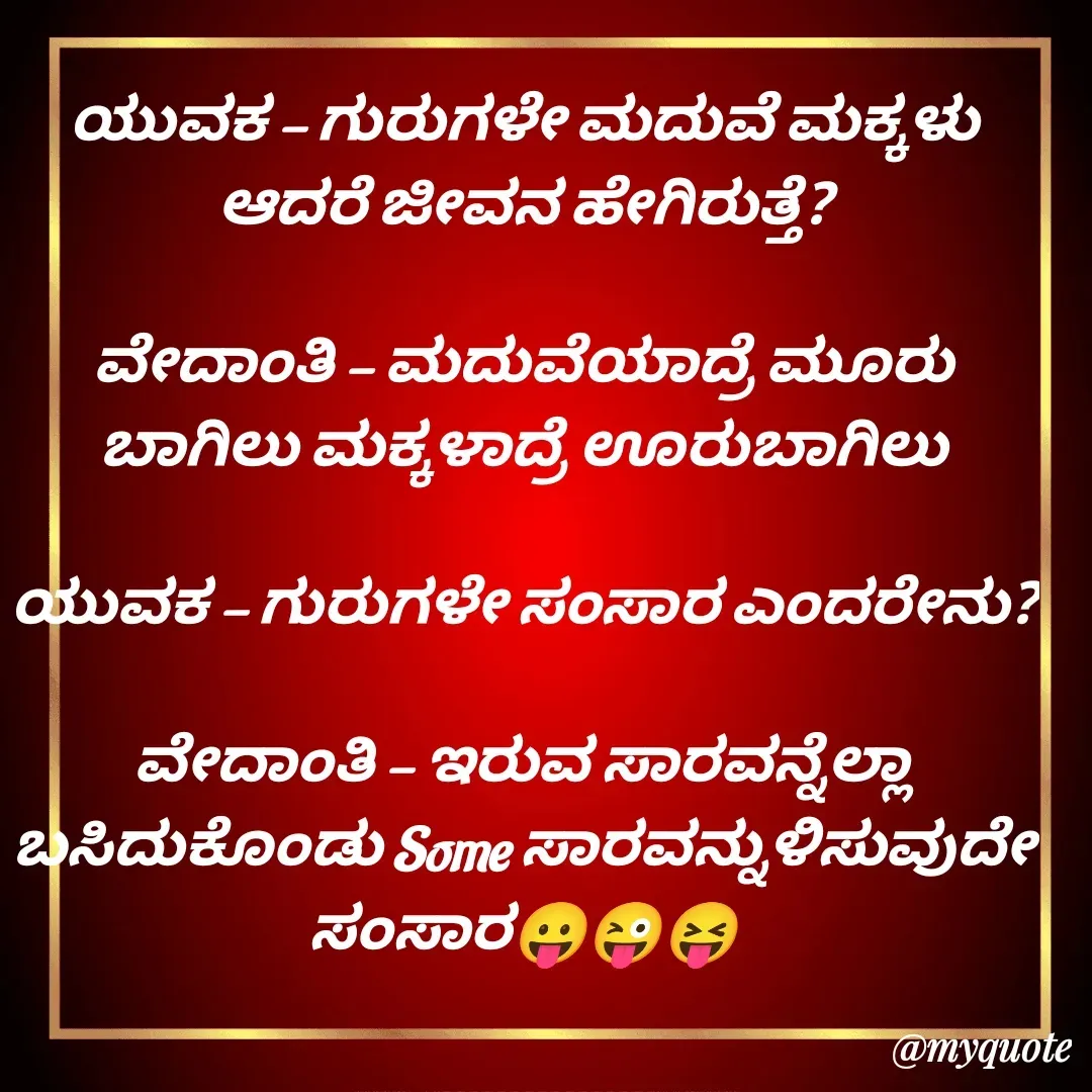 Quote by VIJAY MANJUNATH - ಯುವಕ - ಗುರುಗಳೇ ಮದುವೆ ಮಕ್ಕಳು ಆದರೆ ಜೀವನ ಹೇಗಿರುತ್ತೆ?

ವೇದಾಂತಿ - ಮದುವೆಯಾದ್ರೆ ಮೂರು ಬಾಗಿಲು ಮಕ್ಕಳಾದ್ರೆ ಊರುಬಾಗಿಲು

ಯುವಕ - ಗುರುಗಳೇ ಸಂಸಾರ ಎಂದರೇನು?

ವೇದಾಂತಿ - ಇರುವ ಸಾರವನ್ನೆಲ್ಲಾ ಬಸಿದುಕೊಂಡು Some ಸಾರವನ್ನುಳಿಸುವುದೇ ಸಂಸಾರ😛😜😝 - Made using Quotes Creator App, Post Maker App