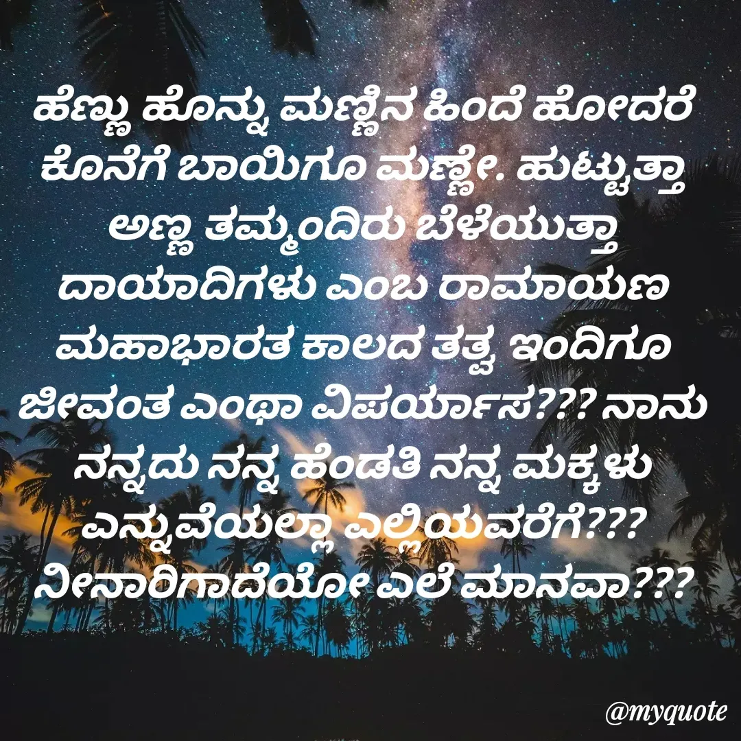 Quote by VIJAY MANJUNATH - ಹೆಣ್ಣು ಹೊನ್ನು ಮಣ್ಣಿನ ಹಿಂದೆ ಹೋದರೆ ಕೊನೆಗೆ ಬಾಯಿಗೂ ಮಣ್ಣೇ. ಹುಟ್ಟುತ್ತಾ ಅಣ್ಣ ತಮ್ಮಂದಿರು ಬೆಳೆಯುತ್ತಾ ದಾಯಾದಿಗಳು ಎಂಬ ರಾಮಾಯಣ ಮಹಾಭಾರತ ಕಾಲದ ತತ್ವ ಇಂದಿಗೂ ಜೀವಂತ ಎಂಥಾ ವಿಪರ್ಯಾಸ??? ನಾನು ನನ್ನದು ನನ್ನ ಹೆಂಡತಿ ನನ್ನ ಮಕ್ಕಳು ಎನ್ನುವೆಯಲ್ಲಾ ಎಲ್ಲಿಯವರೆಗೆ??? ನೀನಾರಿಗಾದೆಯೋ ಎಲೆ ಮಾನವಾ??? - Made using Quotes Creator App, Post Maker App
